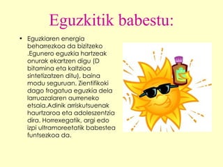 Eguzkitik babestu: Eguzkiaren energia beharrezkoa da bizitzeko .Egunero eguzkia hartzeak onurak ekartzen digu (D bitamina eta kaltzioa sintetizatzen ditu), baina modu seguruan. Zientifikoki dago frogatua eguzkia dela larruazalaren aurreneko etsaia.Adinik arriskutsuenak haurtzaroa eta adoleszentzia dira. Horrexegatik, argi edo izpi ultramoreetatik babestea funtsezkoa da. 