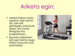 Ariketa egin: Ariketa fisikoa modu egokian egin behar da, beti ere gehiegizko esfortzurik gabe, eta modu erregular eta progresiboan.  Egunero ariketaren bat egin behar dugo bizitza osasuntsu bat eramateko 