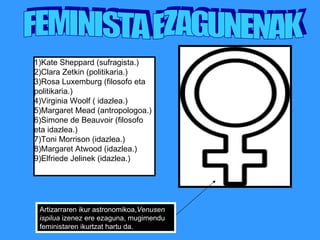 FEMINISTA EZAGUNENAK Artizarraren ikur astronomikoa, Venusen ispilua  izenez ere ezaguna, mugimendu feministaren ikurtzat hartu da.  1)Kate Sheppard (sufragista.) 2)Clara Zetkin (politikaria.) 3)Rosa Luxemburg (filosofo eta politikaria.) 4)Virginia Woolf ( idazlea.) 5)Margaret Mead (antropologoa.) 6)Simone de Beauvoir (filosofo eta idazlea.) 7)Toni Morrison (idazlea.) 8)Margaret Atwood (idazlea.) 9)Elfriede Jelinek (idazlea.) 