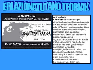 ERLAZIONATUTAKO TEORIAK Antropologia Feminista  emakumearengan oinarritutako antropologiaren ikuspegia da, 1960ko hamarkadaren amaieran edo 1970koaren hasieran sortua. Garai honetan, eta feminismoak eraginda, antropologo asko, gehienbat emakumeak, kezkatzen hasten dira emakumeen egoeren inguruan.  Androzentrismoa ren arazoa mahai gainean jarri, hau ikertu eta salatzen hasi ziren garai honetan antropologo feministak. Antropologia Feministak ordea izan zituen aitzindari batzuk. Zenbait antropologok aurretik aztertu zituzten gizon eta emakumeen ezberdintasunak, horietako bat Margaret Mead izan zen. 