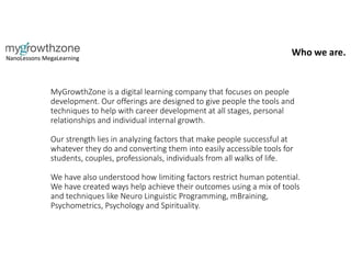 MyGrowthZone is a digital learning company that focuses on people
development. Our offerings are designed to give people the tools and
techniques to help with career development at all stages, personal
relationships and individual internal growth.
Our strength lies in analyzing factors that make people successful at
whatever they do and converting them into easily accessible tools for
students, couples, professionals, individuals from all walks of life.
We have also understood how limiting factors restrict human potential.
We have created ways help achieve their outcomes using a mix of tools
and techniques like Neuro Linguistic Programming, mBraining,
Psychometrics, Psychology and Spirituality.
Who we are.
 