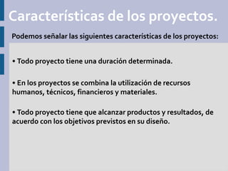 Características de los proyectos.
Podemos señalar las siguientes características de los proyectos:


• Todo proyecto tiene una duración determinada.

• En los proyectos se combina la utilización de recursos
humanos, técnicos, financieros y materiales.

• Todo proyecto tiene que alcanzar productos y resultados, de
acuerdo con los objetivos previstos en su diseño.
 