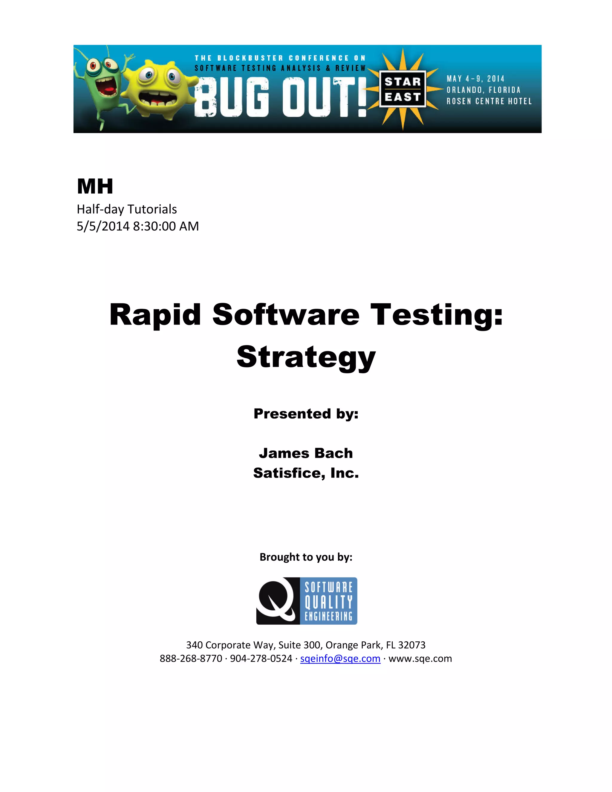 MH
Half-day Tutorials
5/5/2014 8:30:00 AM
Rapid Software Testing:
Strategy
Presented by:
James Bach
Satisfice, Inc.
Brought to you by:
340 Corporate Way, Suite 300, Orange Park, FL 32073
888-268-8770 ∙ 904-278-0524 ∙ sqeinfo@sqe.com ∙ www.sqe.com
 