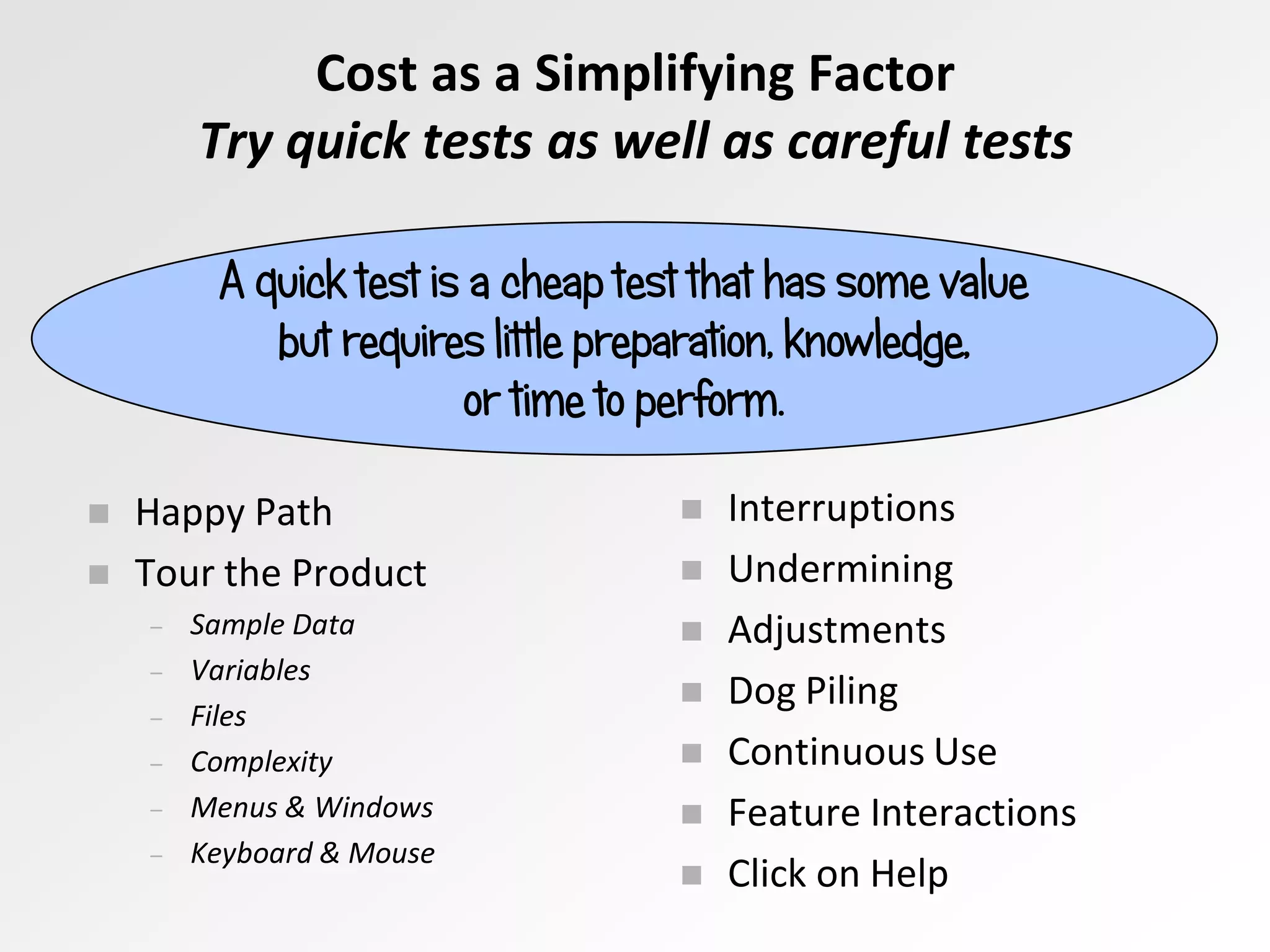  Happy Path
 Tour the Product
– Sample Data
– Variables
– Files
– Complexity
– Menus & Windows
– Keyboard & Mouse
A quick test is a cheap test that has some value
but requires little preparation, knowledge,
or time to perform.
 Interruptions
 Undermining
 Adjustments
 Dog Piling
 Continuous Use
 Feature Interactions
 Click on Help
Cost as a Simplifying Factor
Try quick tests as well as careful tests
 