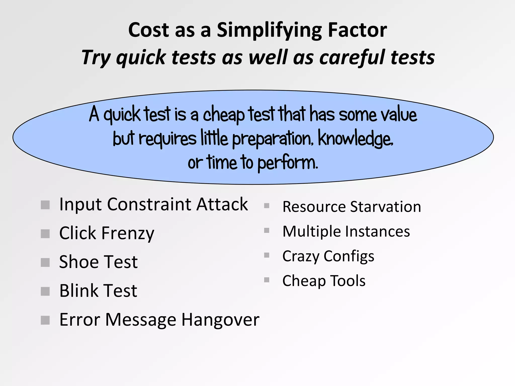  Input Constraint Attack
 Click Frenzy
 Shoe Test
 Blink Test
 Error Message Hangover
A quick test is a cheap test that has some value
but requires little preparation, knowledge,
or time to perform.
 Resource Starvation
 Multiple Instances
 Crazy Configs
 Cheap Tools
Cost as a Simplifying Factor
Try quick tests as well as careful tests
 