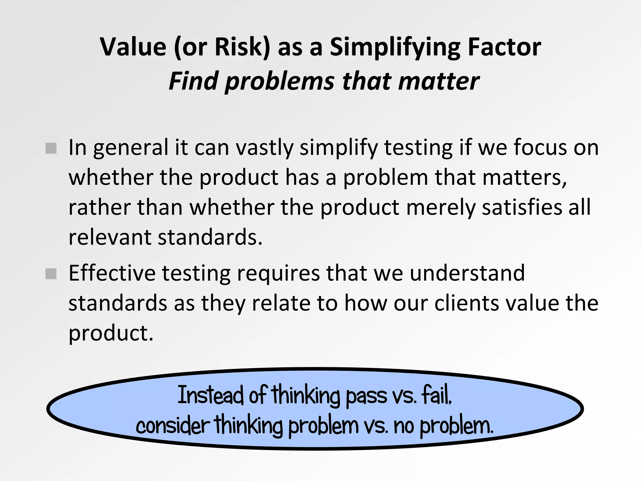 Value (or Risk) as a Simplifying Factor
Find problems that matter
Instead of thinking pass vs. fail,
consider thinking problem vs. no problem.
 In general it can vastly simplify testing if we focus on
whether the product has a problem that matters,
rather than whether the product merely satisfies all
relevant standards.
 Effective testing requires that we understand
standards as they relate to how our clients value the
product.
 