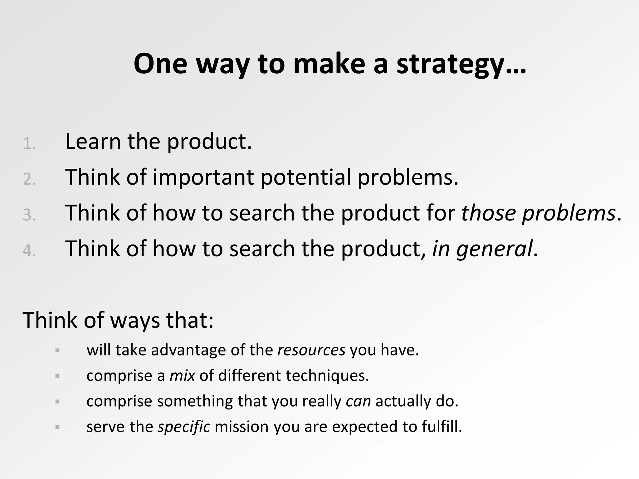 One way to make a strategy…
1. Learn the product.
2. Think of important potential problems.
3. Think of how to search the product for those problems.
4. Think of how to search the product, in general.
Think of ways that:
 will take advantage of the resources you have.
 comprise a mix of different techniques.
 comprise something that you really can actually do.
 serve the specific mission you are expected to fulfill.
 