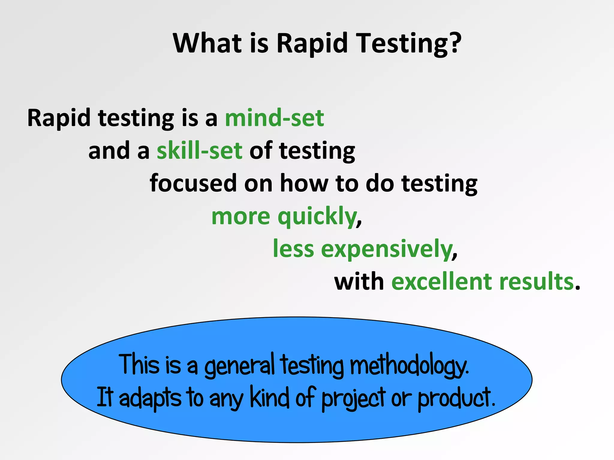 What is Rapid Testing?
Rapid testing is a mind-set
and a skill-set of testing
focused on how to do testing
more quickly,
less expensively,
with excellent results.
This is a general testing methodology.
It adapts to any kind of project or product.
 