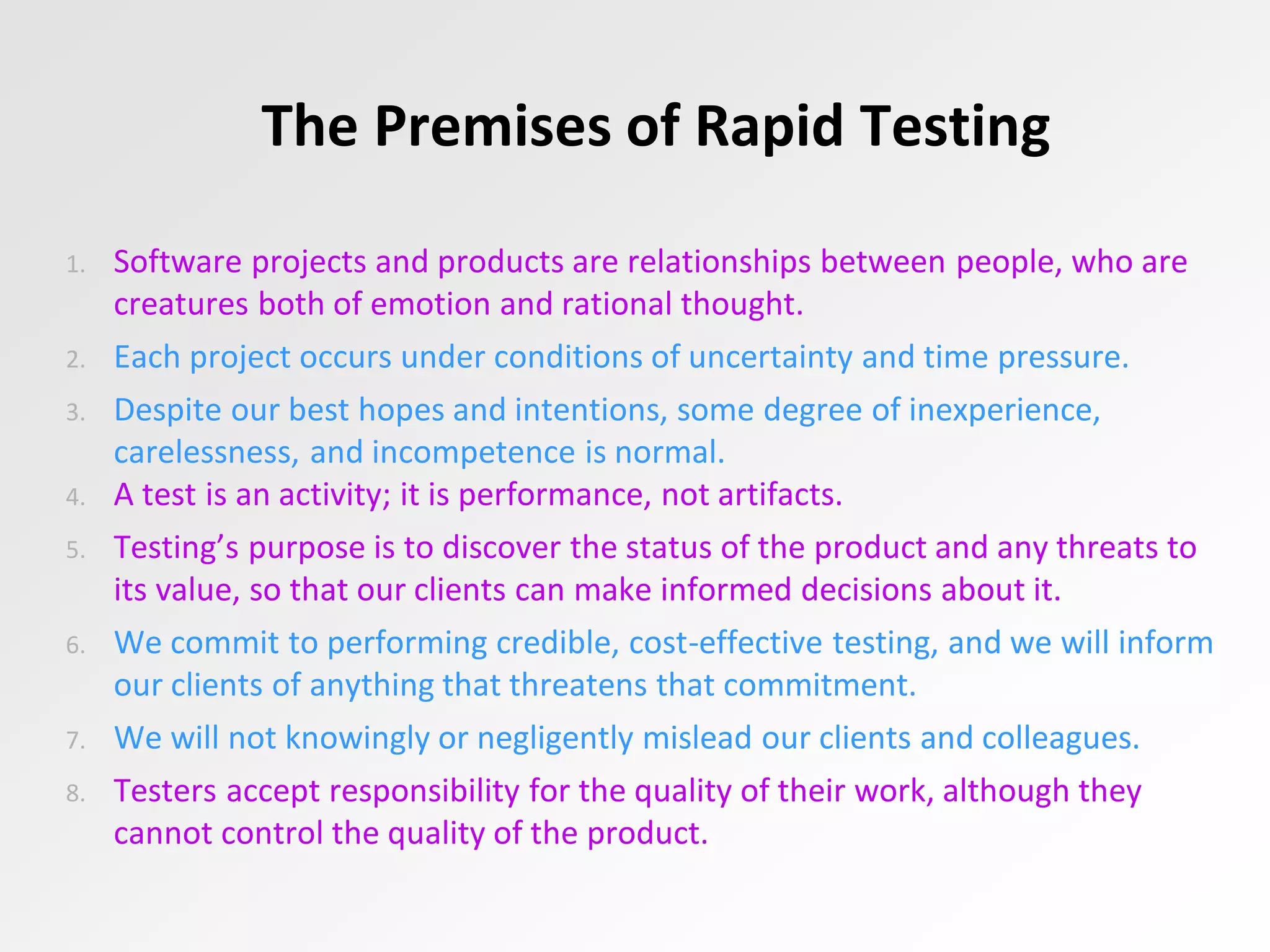 The Premises of Rapid Testing
1. Software projects and products are relationships between people, who are
creatures both of emotion and rational thought.
2. Each project occurs under conditions of uncertainty and time pressure.
3. Despite our best hopes and intentions, some degree of inexperience,
carelessness, and incompetence is normal.
4. A test is an activity; it is performance, not artifacts.
5. Testing’s purpose is to discover the status of the product and any threats to
its value, so that our clients can make informed decisions about it.
6. We commit to performing credible, cost-effective testing, and we will inform
our clients of anything that threatens that commitment.
7. We will not knowingly or negligently mislead our clients and colleagues.
8. Testers accept responsibility for the quality of their work, although they
cannot control the quality of the product.
 