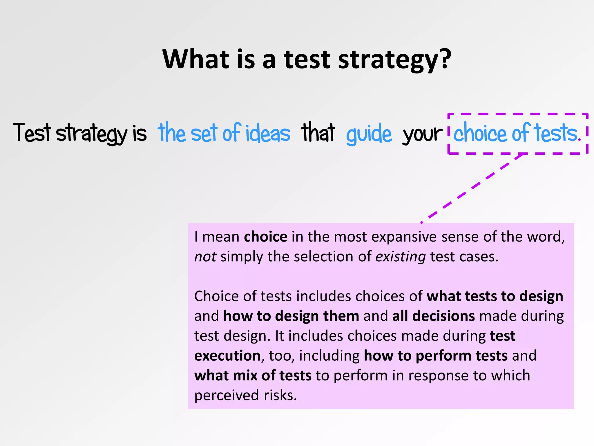 What is a test strategy?
Test strategy is the set of ideas that guide your choice of tests.
I mean choice in the most expansive sense of the word,
not simply the selection of existing test cases.
Choice of tests includes choices of what tests to design
and how to design them and all decisions made during
test design. It includes choices made during test
execution, too, including how to perform tests and
what mix of tests to perform in response to which
perceived risks.
 