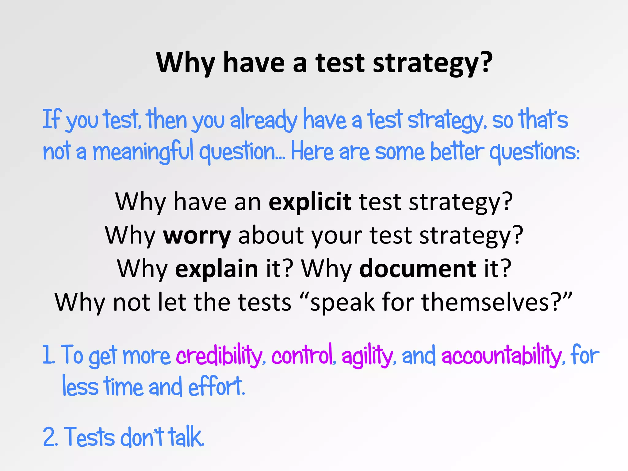 Why have a test strategy?
If you test, then you already have a test strategy, so that’s
not a meaningful question… Here are some better questions:
Why have an explicit test strategy?
Why worry about your test strategy?
Why explain it? Why document it?
Why not let the tests “speak for themselves?”
1. To get more credibility, control, agility, and accountability, for
less time and effort.
2. Tests don’t talk.
 