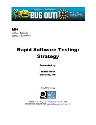 MH
Half-day Tutorials
5/5/2014 8:30:00 AM
Rapid Software Testing:
Strategy
Presented by:
James Bach
Satisfice, Inc.
Brought to you by:
340 Corporate Way, Suite 300, Orange Park, FL 32073
888-268-8770 ∙ 904-278-0524 ∙ sqeinfo@sqe.com ∙ www.sqe.com
 