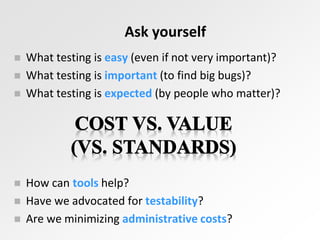 Ask yourself
 What testing is easy (even if not very important)?
 What testing is important (to find big bugs)?
 What testing is expected (by people who matter)?
 How can tools help?
 Have we advocated for testability?
 Are we minimizing administrative costs?
 