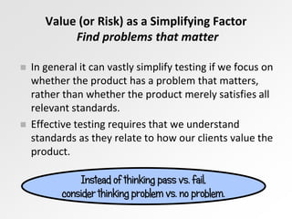Value (or Risk) as a Simplifying Factor
Find problems that matter
Instead of thinking pass vs. fail,
consider thinking problem vs. no problem.
 In general it can vastly simplify testing if we focus on
whether the product has a problem that matters,
rather than whether the product merely satisfies all
relevant standards.
 Effective testing requires that we understand
standards as they relate to how our clients value the
product.
 