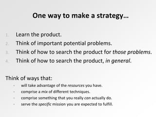One way to make a strategy…
1. Learn the product.
2. Think of important potential problems.
3. Think of how to search the product for those problems.
4. Think of how to search the product, in general.
Think of ways that:
 will take advantage of the resources you have.
 comprise a mix of different techniques.
 comprise something that you really can actually do.
 serve the specific mission you are expected to fulfill.
 