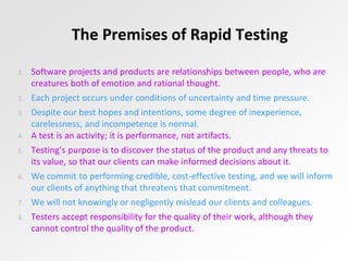 The Premises of Rapid Testing
1. Software projects and products are relationships between people, who are
creatures both of emotion and rational thought.
2. Each project occurs under conditions of uncertainty and time pressure.
3. Despite our best hopes and intentions, some degree of inexperience,
carelessness, and incompetence is normal.
4. A test is an activity; it is performance, not artifacts.
5. Testing’s purpose is to discover the status of the product and any threats to
its value, so that our clients can make informed decisions about it.
6. We commit to performing credible, cost-effective testing, and we will inform
our clients of anything that threatens that commitment.
7. We will not knowingly or negligently mislead our clients and colleagues.
8. Testers accept responsibility for the quality of their work, although they
cannot control the quality of the product.
 