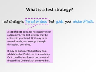 What is a test strategy?
Test strategy is the set of ideas that guide your choice of tests.
A set of ideas does not necessarily mean
a document. The test strategy may be
entirely in your head. Or it may be in
several heads, and emerge through
discussion, over time.
It may be documented partially on a
whiteboard or Post-Its or in a mindmap.
Or it could be in a formal document all
dressed like Cinderella at the royal ball.
 