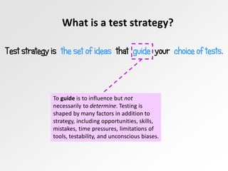What is a test strategy?
Test strategy is the set of ideas that guide your choice of tests.
To guide is to influence but not
necessarily to determine. Testing is
shaped by many factors in addition to
strategy, including opportunities, skills,
mistakes, time pressures, limitations of
tools, testability, and unconscious biases.
 