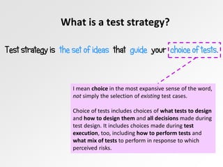 What is a test strategy?
Test strategy is the set of ideas that guide your choice of tests.
I mean choice in the most expansive sense of the word,
not simply the selection of existing test cases.
Choice of tests includes choices of what tests to design
and how to design them and all decisions made during
test design. It includes choices made during test
execution, too, including how to perform tests and
what mix of tests to perform in response to which
perceived risks.
 