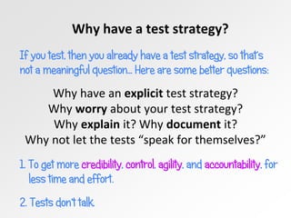 Why have a test strategy?
If you test, then you already have a test strategy, so that’s
not a meaningful question… Here are some better questions:
Why have an explicit test strategy?
Why worry about your test strategy?
Why explain it? Why document it?
Why not let the tests “speak for themselves?”
1. To get more credibility, control, agility, and accountability, for
less time and effort.
2. Tests don’t talk.
 