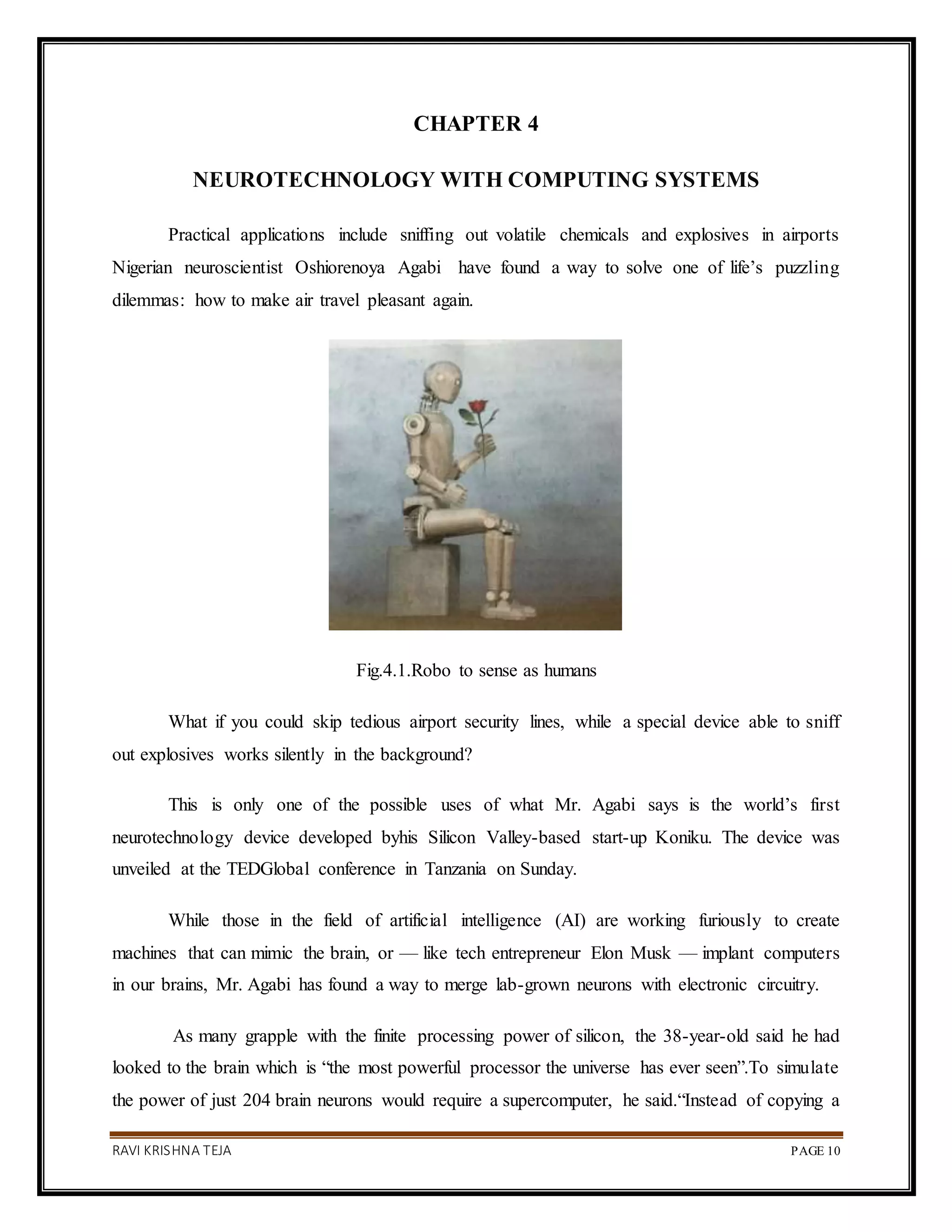 RAVI KRISHNA TEJA PAGE 10
CHAPTER 4
NEUROTECHNOLOGY WITH COMPUTING SYSTEMS
Practical applications include sniffing out volatile chemicals and explosives in airports
Nigerian neuroscientist Oshiorenoya Agabi have found a way to solve one of life’s puzzling
dilemmas: how to make air travel pleasant again.
Fig.4.1.Robo to sense as humans
What if you could skip tedious airport security lines, while a special device able to sniff
out explosives works silently in the background?
This is only one of the possible uses of what Mr. Agabi says is the world’s first
neurotechnology device developed byhis Silicon Valley-based start-up Koniku. The device was
unveiled at the TEDGlobal conference in Tanzania on Sunday.
While those in the field of artificial intelligence (AI) are working furiously to create
machines that can mimic the brain, or — like tech entrepreneur Elon Musk — implant computers
in our brains, Mr. Agabi has found a way to merge lab-grown neurons with electronic circuitry.
As many grapple with the finite processing power of silicon, the 38-year-old said he had
looked to the brain which is “the most powerful processor the universe has ever seen”.To simulate
the power of just 204 brain neurons would require a supercomputer, he said.“Instead of copying a
 