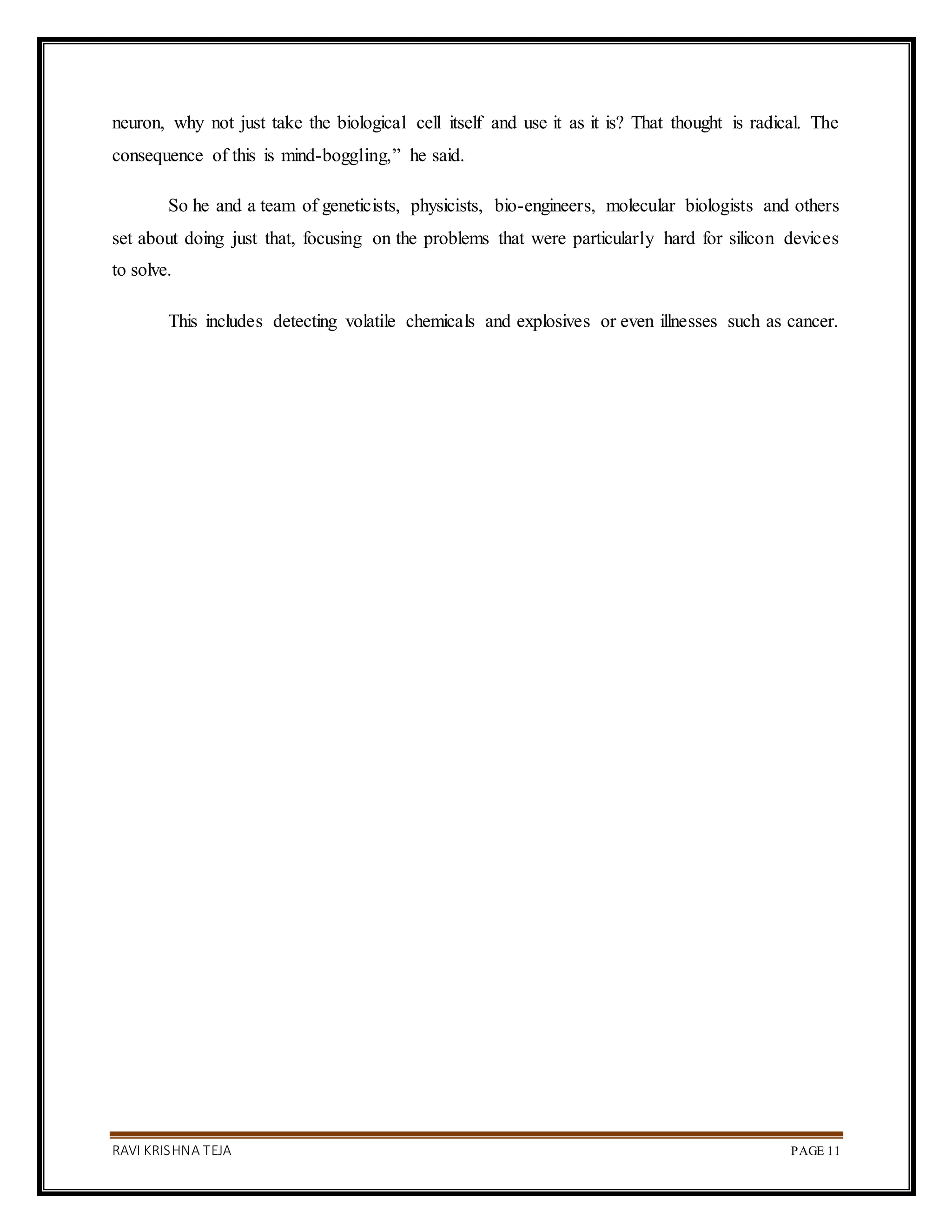 RAVI KRISHNA TEJA PAGE 11
neuron, why not just take the biological cell itself and use it as it is? That thought is radical. The
consequence of this is mind-boggling,” he said.
So he and a team of geneticists, physicists, bio-engineers, molecular biologists and others
set about doing just that, focusing on the problems that were particularly hard for silicon devices
to solve.
This includes detecting volatile chemicals and explosives or even illnesses such as cancer.
 