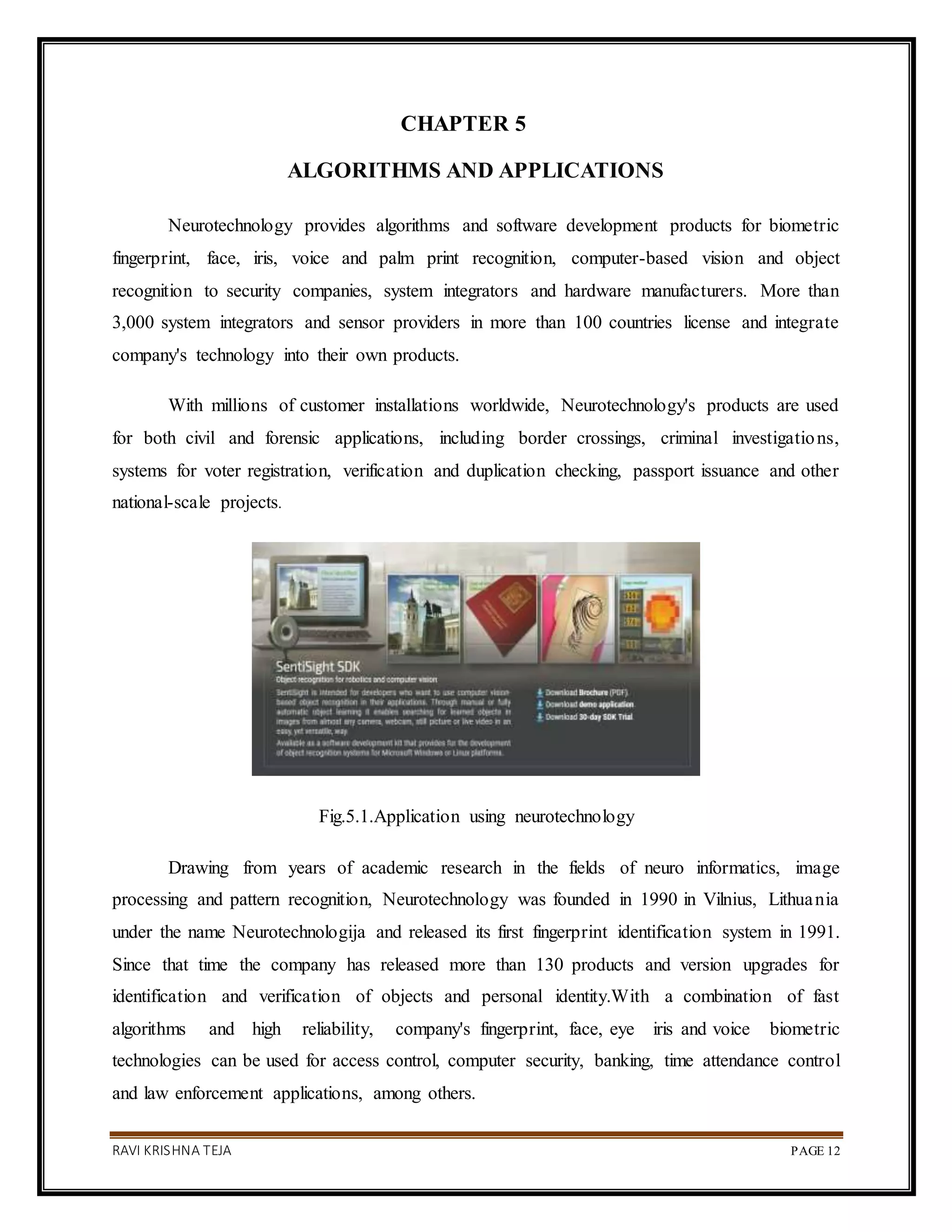 RAVI KRISHNA TEJA PAGE 12
CHAPTER 5
ALGORITHMS AND APPLICATIONS
Neurotechnology provides algorithms and software development products for biometric
fingerprint, face, iris, voice and palm print recognition, computer-based vision and object
recognition to security companies, system integrators and hardware manufacturers. More than
3,000 system integrators and sensor providers in more than 100 countries license and integrate
company's technology into their own products.
With millions of customer installations worldwide, Neurotechnology's products are used
for both civil and forensic applications, including border crossings, criminal investigations,
systems for voter registration, verification and duplication checking, passport issuance and other
national-scale projects.
Fig.5.1.Application using neurotechnology
Drawing from years of academic research in the fields of neuro informatics, image
processing and pattern recognition, Neurotechnology was founded in 1990 in Vilnius, Lithuania
under the name Neurotechnologija and released its first fingerprint identification system in 1991.
Since that time the company has released more than 130 products and version upgrades for
identification and verification of objects and personal identity.With a combination of fast
algorithms and high reliability, company's fingerprint, face, eye iris and voice biometric
technologies can be used for access control, computer security, banking, time attendance control
and law enforcement applications, among others.
 