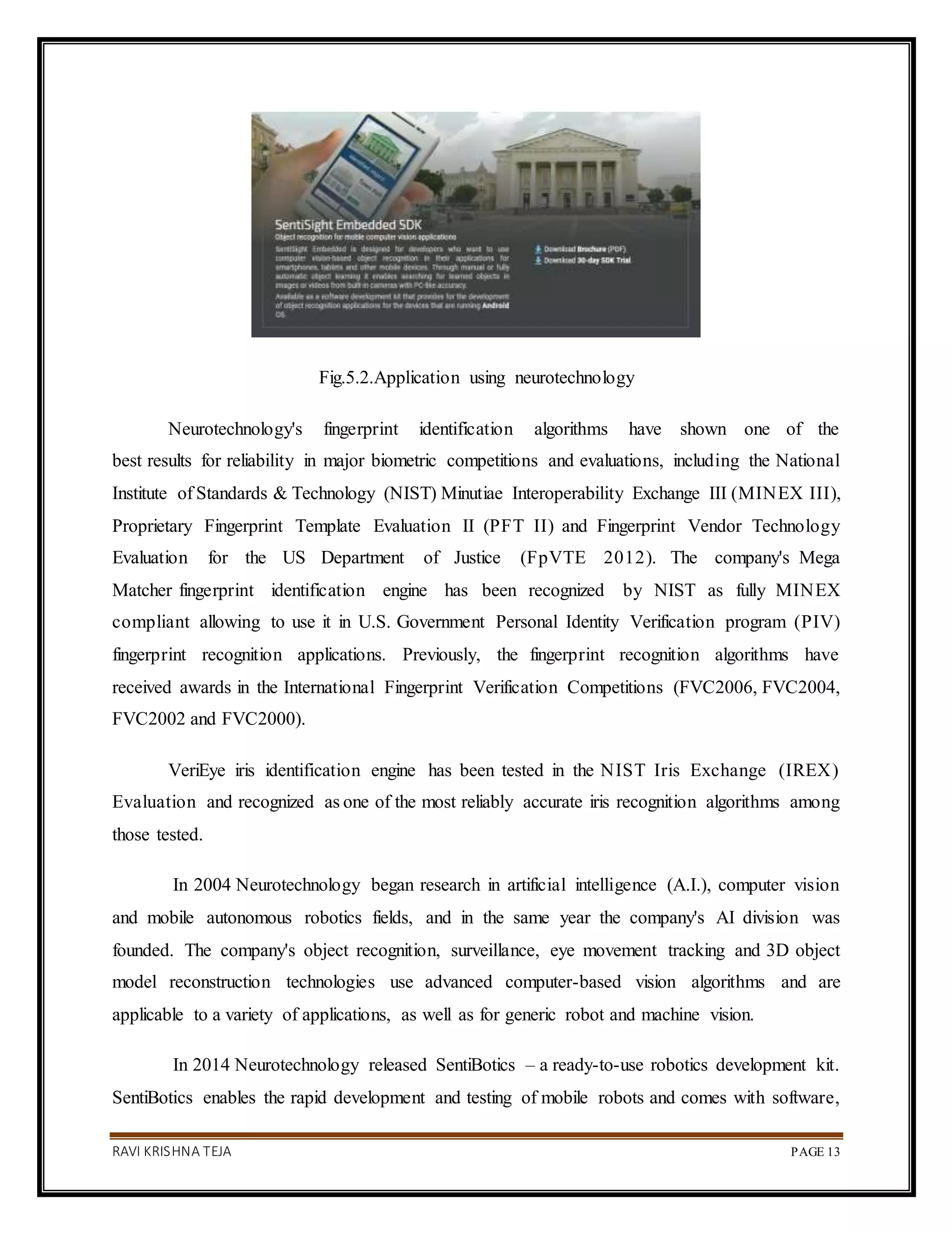 RAVI KRISHNA TEJA PAGE 13
Fig.5.2.Application using neurotechnology
Neurotechnology's fingerprint identification algorithms have shown one of the
best results for reliability in major biometric competitions and evaluations, including the National
Institute of Standards & Technology (NIST) Minutiae Interoperability Exchange III (MINEX III),
Proprietary Fingerprint Template Evaluation II (PFT II) and Fingerprint Vendor Technology
Evaluation for the US Department of Justice (FpVTE 2012). The company's Mega
Matcher fingerprint identification engine has been recognized by NIST as fully MINEX
compliant allowing to use it in U.S. Government Personal Identity Verification program (PIV)
fingerprint recognition applications. Previously, the fingerprint recognition algorithms have
received awards in the International Fingerprint Verification Competitions (FVC2006, FVC2004,
FVC2002 and FVC2000).
VeriEye iris identification engine has been tested in the NIST Iris Exchange (IREX)
Evaluation and recognized as one of the most reliably accurate iris recognition algorithms among
those tested.
In 2004 Neurotechnology began research in artificial intelligence (A.I.), computer vision
and mobile autonomous robotics fields, and in the same year the company's AI division was
founded. The company's object recognition, surveillance, eye movement tracking and 3D object
model reconstruction technologies use advanced computer-based vision algorithms and are
applicable to a variety of applications, as well as for generic robot and machine vision.
In 2014 Neurotechnology released SentiBotics – a ready-to-use robotics development kit.
SentiBotics enables the rapid development and testing of mobile robots and comes with software,
 
