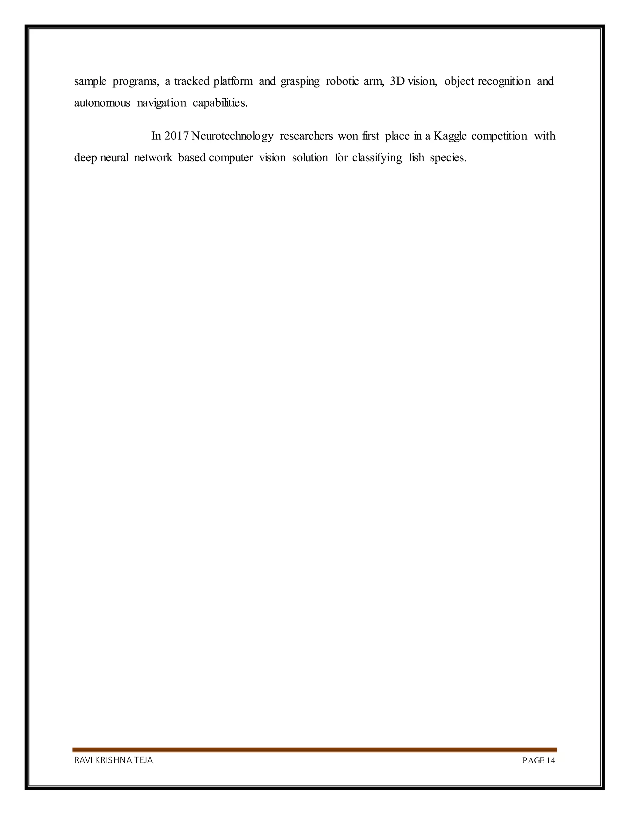 RAVI KRISHNA TEJA PAGE 14
sample programs, a tracked platform and grasping robotic arm, 3D vision, object recognition and
autonomous navigation capabilities.
In 2017 Neurotechnology researchers won first place in a Kaggle competition with
deep neural network based computer vision solution for classifying fish species.
 