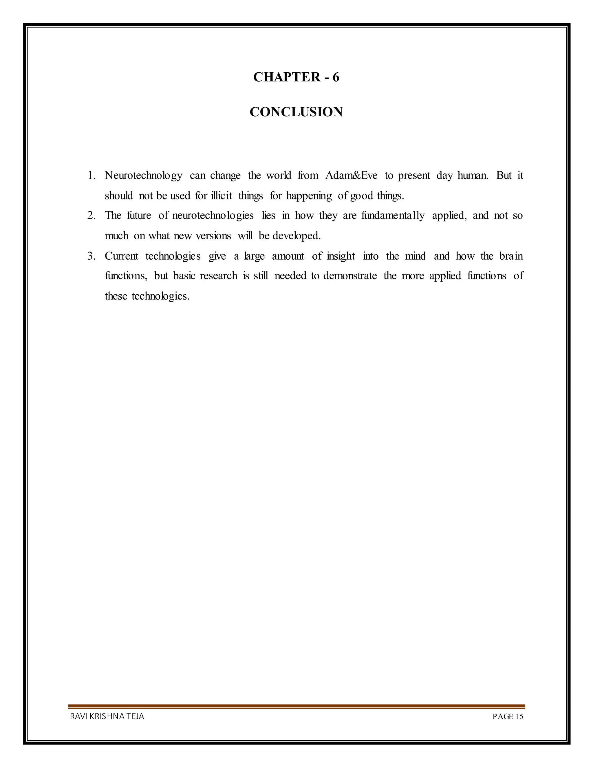 RAVI KRISHNA TEJA PAGE 15
CHAPTER - 6
CONCLUSION
1. Neurotechnology can change the world from Adam&Eve to present day human. But it
should not be used for illicit things for happening of good things.
2. The future of neurotechnologies lies in how they are fundamentally applied, and not so
much on what new versions will be developed.
3. Current technologies give a large amount of insight into the mind and how the brain
functions, but basic research is still needed to demonstrate the more applied functions of
these technologies.
 