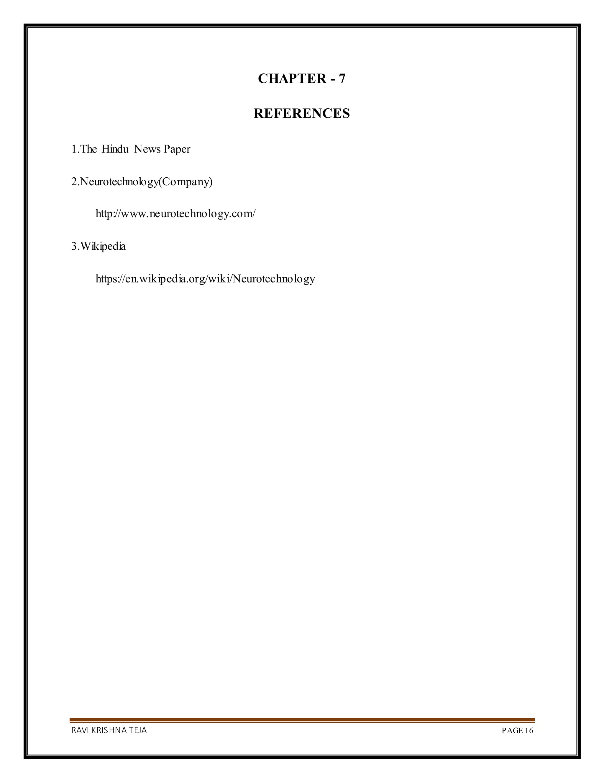 RAVI KRISHNA TEJA PAGE 16
CHAPTER - 7
REFERENCES
1.The Hindu News Paper
2.Neurotechnology(Company)
http://www.neurotechnology.com/
3.Wikipedia
https://en.wikipedia.org/wiki/Neurotechnology
 