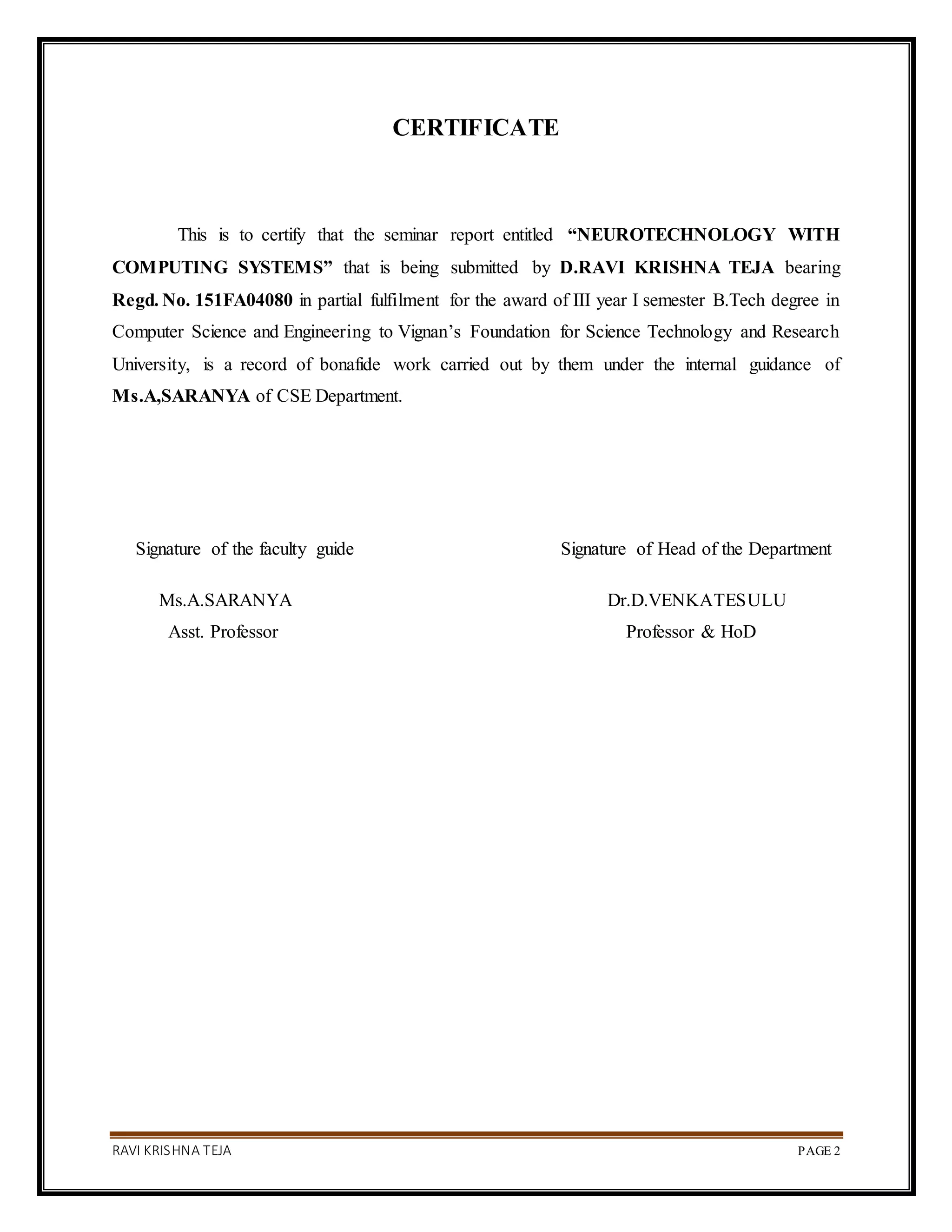 RAVI KRISHNA TEJA PAGE 2
CERTIFICATE
This is to certify that the seminar report entitled “NEUROTECHNOLOGY WITH
COMPUTING SYSTEMS” that is being submitted by D.RAVI KRISHNA TEJA bearing
Regd. No. 151FA04080 in partial fulfilment for the award of III year I semester B.Tech degree in
Computer Science and Engineering to Vignan’s Foundation for Science Technology and Research
University, is a record of bonafide work carried out by them under the internal guidance of
Ms.A,SARANYA of CSE Department.
Signature of the faculty guide Signature of Head of the Department
Ms.A.SARANYA Dr.D.VENKATESULU
Asst. Professor Professor & HoD
 