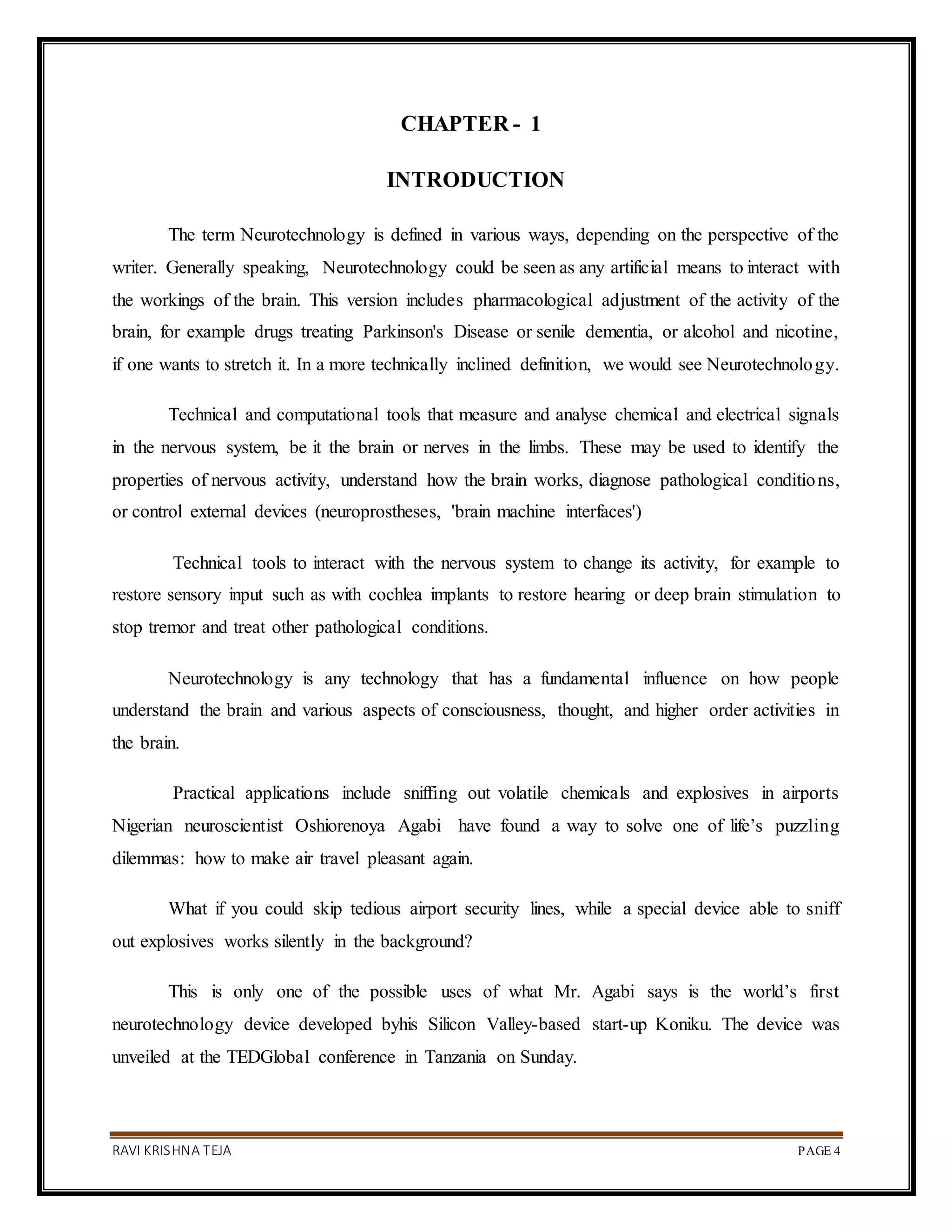 RAVI KRISHNA TEJA PAGE 4
CHAPTER - 1
INTRODUCTION
The term Neurotechnology is defined in various ways, depending on the perspective of the
writer. Generally speaking, Neurotechnology could be seen as any artificial means to interact with
the workings of the brain. This version includes pharmacological adjustment of the activity of the
brain, for example drugs treating Parkinson's Disease or senile dementia, or alcohol and nicotine,
if one wants to stretch it. In a more technically inclined definition, we would see Neurotechnology.
Technical and computational tools that measure and analyse chemical and electrical signals
in the nervous system, be it the brain or nerves in the limbs. These may be used to identify the
properties of nervous activity, understand how the brain works, diagnose pathological conditions,
or control external devices (neuroprostheses, 'brain machine interfaces')
Technical tools to interact with the nervous system to change its activity, for example to
restore sensory input such as with cochlea implants to restore hearing or deep brain stimulation to
stop tremor and treat other pathological conditions.
Neurotechnology is any technology that has a fundamental influence on how people
understand the brain and various aspects of consciousness, thought, and higher order activities in
the brain.
Practical applications include sniffing out volatile chemicals and explosives in airports
Nigerian neuroscientist Oshiorenoya Agabi have found a way to solve one of life’s puzzling
dilemmas: how to make air travel pleasant again.
What if you could skip tedious airport security lines, while a special device able to sniff
out explosives works silently in the background?
This is only one of the possible uses of what Mr. Agabi says is the world’s first
neurotechnology device developed byhis Silicon Valley-based start-up Koniku. The device was
unveiled at the TEDGlobal conference in Tanzania on Sunday.
 