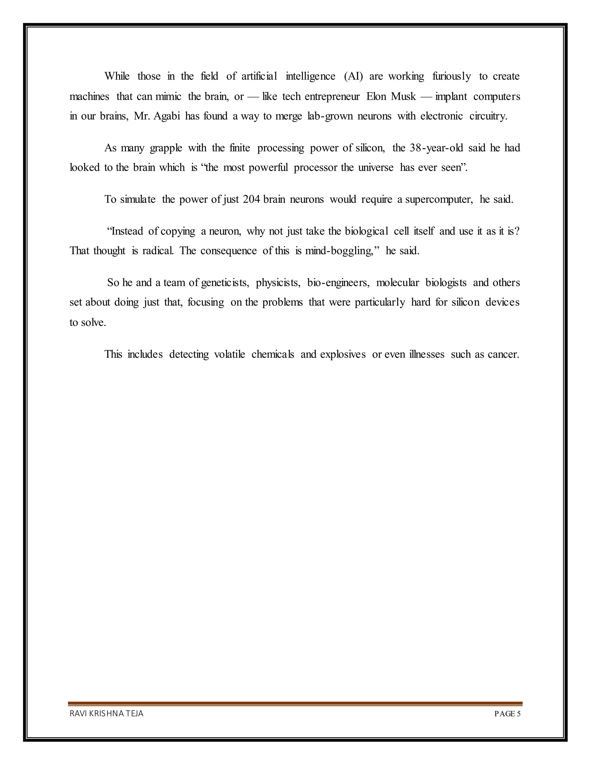 RAVI KRISHNA TEJA PAGE 5
While those in the field of artificial intelligence (AI) are working furiously to create
machines that can mimic the brain, or — like tech entrepreneur Elon Musk — implant computers
in our brains, Mr. Agabi has found a way to merge lab-grown neurons with electronic circuitry.
As many grapple with the finite processing power of silicon, the 38-year-old said he had
looked to the brain which is “the most powerful processor the universe has ever seen”.
To simulate the power of just 204 brain neurons would require a supercomputer, he said.
“Instead of copying a neuron, why not just take the biological cell itself and use it as it is?
That thought is radical. The consequence of this is mind-boggling,” he said.
So he and a team of geneticists, physicists, bio-engineers, molecular biologists and others
set about doing just that, focusing on the problems that were particularly hard for silicon devices
to solve.
This includes detecting volatile chemicals and explosives or even illnesses such as cancer.
 