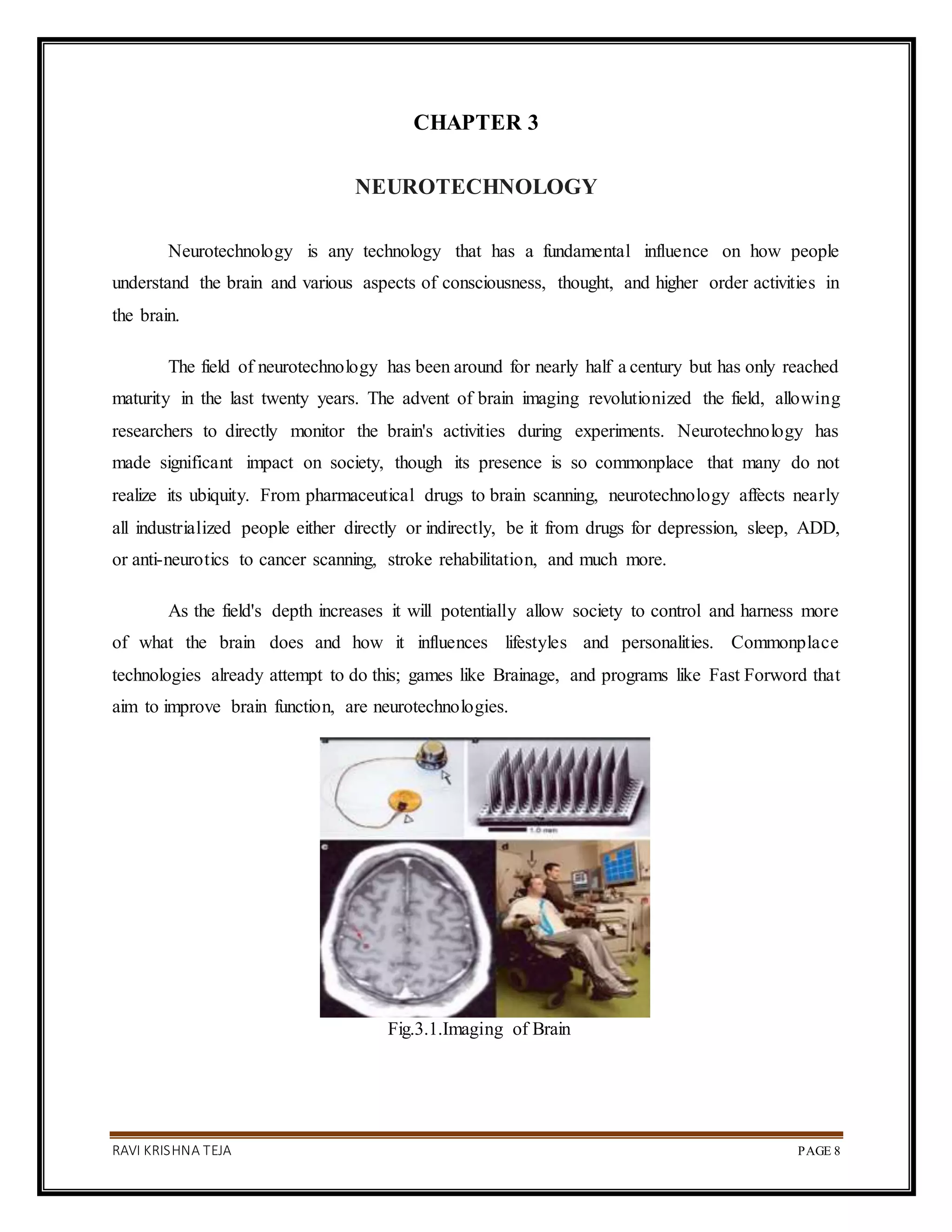 RAVI KRISHNA TEJA PAGE 8
CHAPTER 3
NEUROTECHNOLOGY
Neurotechnology is any technology that has a fundamental influence on how people
understand the brain and various aspects of consciousness, thought, and higher order activities in
the brain.
The field of neurotechnology has been around for nearly half a century but has only reached
maturity in the last twenty years. The advent of brain imaging revolutionized the field, allowing
researchers to directly monitor the brain's activities during experiments. Neurotechnology has
made significant impact on society, though its presence is so commonplace that many do not
realize its ubiquity. From pharmaceutical drugs to brain scanning, neurotechnology affects nearly
all industrialized people either directly or indirectly, be it from drugs for depression, sleep, ADD,
or anti-neurotics to cancer scanning, stroke rehabilitation, and much more.
As the field's depth increases it will potentially allow society to control and harness more
of what the brain does and how it influences lifestyles and personalities. Commonplace
technologies already attempt to do this; games like Brainage, and programs like Fast Forword that
aim to improve brain function, are neurotechnologies.
Fig.3.1.Imaging of Brain
 