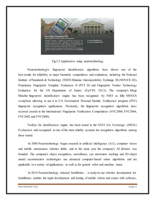 RAVI KRISHNA TEJA PAGE 13
Fig.5.2.Application using neurotechnology
Neurotechnology's fingerprint identification algorithms have shown one of the
best results for reliability in major biometric competitions and evaluations, including the National
Institute of Standards & Technology (NIST) Minutiae Interoperability Exchange III (MINEX III),
Proprietary Fingerprint Template Evaluation II (PFT II) and Fingerprint Vendor Technology
Evaluation for the US Department of Justice (FpVTE 2012). The company's Mega
Matcher fingerprint identification engine has been recognized by NIST as fully MINEX
compliant allowing to use it in U.S. Government Personal Identity Verification program (PIV)
fingerprint recognition applications. Previously, the fingerprint recognition algorithms have
received awards in the International Fingerprint Verification Competitions (FVC2006, FVC2004,
FVC2002 and FVC2000).
VeriEye iris identification engine has been tested in the NIST Iris Exchange (IREX)
Evaluation and recognized as one of the most reliably accurate iris recognition algorithms among
those tested.
In 2004 Neurotechnology began research in artificial intelligence (A.I.), computer vision
and mobile autonomous robotics fields, and in the same year the company's AI division was
founded. The company's object recognition, surveillance, eye movement tracking and 3D object
model reconstruction technologies use advanced computer-based vision algorithms and are
applicable to a variety of applications, as well as for generic robot and machine vision.
In 2014 Neurotechnology released SentiBotics – a ready-to-use robotics development kit.
SentiBotics enables the rapid development and testing of mobile robots and comes with software,
 