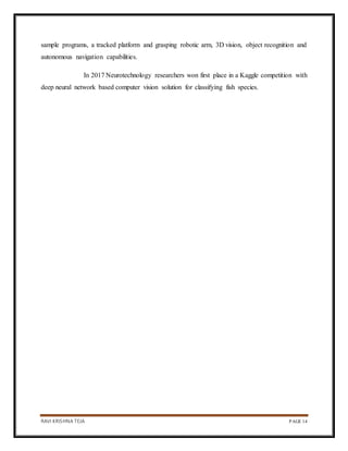 RAVI KRISHNA TEJA PAGE 14
sample programs, a tracked platform and grasping robotic arm, 3D vision, object recognition and
autonomous navigation capabilities.
In 2017 Neurotechnology researchers won first place in a Kaggle competition with
deep neural network based computer vision solution for classifying fish species.
 