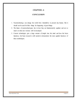 RAVI KRISHNA TEJA PAGE 15
CHAPTER - 6
CONCLUSION
1. Neurotechnology can change the world from Adam&Eve to present day human. But it
should not be used for illicit things for happening of good things.
2. The future of neurotechnologies lies in how they are fundamentally applied, and not so
much on what new versions will be developed.
3. Current technologies give a large amount of insight into the mind and how the brain
functions, but basic research is still needed to demonstrate the more applied functions of
these technologies.
 