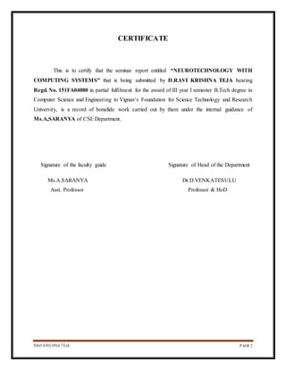RAVI KRISHNA TEJA PAGE 2
CERTIFICATE
This is to certify that the seminar report entitled “NEUROTECHNOLOGY WITH
COMPUTING SYSTEMS” that is being submitted by D.RAVI KRISHNA TEJA bearing
Regd. No. 151FA04080 in partial fulfilment for the award of III year I semester B.Tech degree in
Computer Science and Engineering to Vignan’s Foundation for Science Technology and Research
University, is a record of bonafide work carried out by them under the internal guidance of
Ms.A,SARANYA of CSE Department.
Signature of the faculty guide Signature of Head of the Department
Ms.A.SARANYA Dr.D.VENKATESULU
Asst. Professor Professor & HoD
 