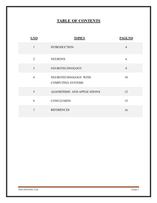RAVI KRISHNA TEJA PAGE 3
TABLE OF CONTENTS
S.NO TOPICS PAGE.NO
1 INTRODUCTION 4
2 NEURONS 6
3 NEUROTECHNOLOGY 8
4 NEUROTECHNOLOGY WITH
COMPUTING SYSTEMS
10
5 ALGORITHMS AND APPLICATIONS 12
6 CONCLUSION 15
7 REFERENCES 16
 