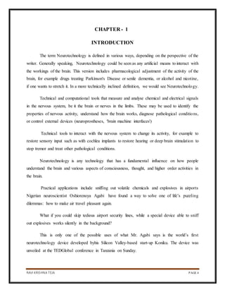 RAVI KRISHNA TEJA PAGE 4
CHAPTER - 1
INTRODUCTION
The term Neurotechnology is defined in various ways, depending on the perspective of the
writer. Generally speaking, Neurotechnology could be seen as any artificial means to interact with
the workings of the brain. This version includes pharmacological adjustment of the activity of the
brain, for example drugs treating Parkinson's Disease or senile dementia, or alcohol and nicotine,
if one wants to stretch it. In a more technically inclined definition, we would see Neurotechnology.
Technical and computational tools that measure and analyse chemical and electrical signals
in the nervous system, be it the brain or nerves in the limbs. These may be used to identify the
properties of nervous activity, understand how the brain works, diagnose pathological conditions,
or control external devices (neuroprostheses, 'brain machine interfaces')
Technical tools to interact with the nervous system to change its activity, for example to
restore sensory input such as with cochlea implants to restore hearing or deep brain stimulation to
stop tremor and treat other pathological conditions.
Neurotechnology is any technology that has a fundamental influence on how people
understand the brain and various aspects of consciousness, thought, and higher order activities in
the brain.
Practical applications include sniffing out volatile chemicals and explosives in airports
Nigerian neuroscientist Oshiorenoya Agabi have found a way to solve one of life’s puzzling
dilemmas: how to make air travel pleasant again.
What if you could skip tedious airport security lines, while a special device able to sniff
out explosives works silently in the background?
This is only one of the possible uses of what Mr. Agabi says is the world’s first
neurotechnology device developed byhis Silicon Valley-based start-up Koniku. The device was
unveiled at the TEDGlobal conference in Tanzania on Sunday.
 