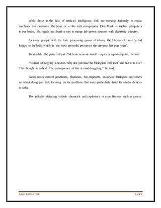 RAVI KRISHNA TEJA PAGE 5
While those in the field of artificial intelligence (AI) are working furiously to create
machines that can mimic the brain, or — like tech entrepreneur Elon Musk — implant computers
in our brains, Mr. Agabi has found a way to merge lab-grown neurons with electronic circuitry.
As many grapple with the finite processing power of silicon, the 38-year-old said he had
looked to the brain which is “the most powerful processor the universe has ever seen”.
To simulate the power of just 204 brain neurons would require a supercomputer, he said.
“Instead of copying a neuron, why not just take the biological cell itself and use it as it is?
That thought is radical. The consequence of this is mind-boggling,” he said.
So he and a team of geneticists, physicists, bio-engineers, molecular biologists and others
set about doing just that, focusing on the problems that were particularly hard for silicon devices
to solve.
This includes detecting volatile chemicals and explosives or even illnesses such as cancer.
 