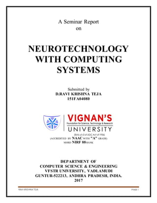 RAVI KRISHNA TEJA PAGE 1
A Seminar Report
on
NEUROTECHNOLOGY
WITH COMPUTING
SYSTEMS
Submitted by
D.RAVI KRISHNA TEJA
151FA04080
(ACCREDITED BY NAAC WITH "A" GRADE)
MHRD NIRF 88RANK
DEPARTMENT OF
COMPUTER SCIENCE & ENGINEERING
VFSTR UNIVERSITY, VADLAMUDI
GUNTUR-522213, ANDHRA PRADESH, INDIA.
2017
 