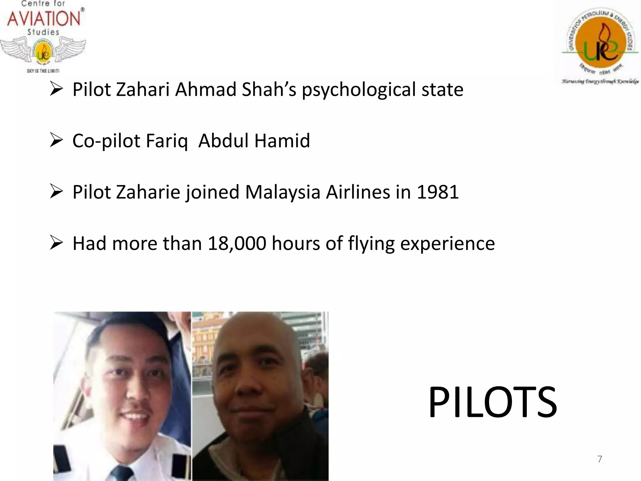  Pilot Zahari Ahmad Shah’s psychological state 
 Co-pilot Fariq Abdul Hamid 
 Pilot Zaharie joined Malaysia Airlines in 1981 
 Had more than 18,000 hours of flying experience 
PILOTS 
7 
 