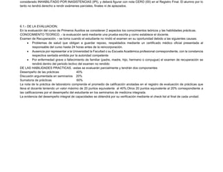 considerado INHABILITADO POR INASISTENCIAS (IPI), y deberá figurar con nota CERO (00) en el Registro Final. El alumno por lo
tanto no tendrá derecho a rendir exámenes parciales, finales ni de aplazados.
6.1.- DE LA EVALUACION;
En la evaluación del curso de Primeros Auxilios se consideran 2 aspectos los conocimientos teóricos y las habilidades prácticas.
CONOCIMIENTO TEORICO. - la evaluación será mediante una prueba escrita y como establece el docente.
Examen de Recuperación. - se toma cuando el estudiante no rindió el examen en su oportunidad debido a las siguientes causas:
• Problemas de salud que obligan a guardar reposo, respaldados mediante un certificado médico oficial presentada al
responsable del curso hasta 24 horas antes de la reincorporación.
• Ausencia por representar a la Universidad la Facultad o su Escuela Académica profesional correspondiente, con la constancia
respectiva sentada emitida por la autoridad competente
• Por enfermedad grave o fallecimiento de familiar (padre, madre, hijo, hermano o conyugue) el examen de recuperación se
rendirá dentro del periodo lectivo del examen no rendido
DE LAS HABILIDADES PRACTICAS. -estas se evaluarán parcialmente y tendrán dos componentes
Desempeño de las prácticas 40%
Discusión argumentada en seminarios 20%
Sumatoria de prácticas 60%
La nota de la práctica de laboratorio comprende el promedio de calificación anotadas en el registro de evaluación de prácticas que
lleva el docente teniendo un valor máximo de 20 puntos equivalente al 40%.Otros 20 puntos equivalente al 20% correspondiente a
las calificaciones por el desempeño del estudiante en los seminarios de medicina integrada.
La evidencia del desempeño integral de capacidades se obtendrá por su verificación mediante el check list al final de cada unidad.
 