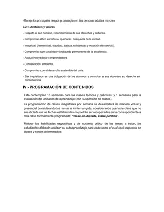 -Maneja los principales riesgos y patologías en las personas adultas mayores
3.2.1. Actitudes y valores
- Respeto al ser humano, reconocimiento de sus derechos y deberes.
- Compromiso ético en todo su quehacer. Búsqueda de la verdad.
- Integridad (honestidad, equidad, justicia, solidaridad y vocación de servicio).
- Compromiso con la calidad y búsqueda permanente de la excelencia.
- Actitud innovadora y emprendedora
- Conservación ambiental.
- Compromiso con el desarrollo sostenible del país.
- Ser inquisitivos es una obligación de los alumnos y consultar a sus docentes su derecho en
consecuencia
IV.- PROGRAMACIÓN DE CONTENIDOS
Está contemplan 16 semanas para las clases teóricas y prácticas; y 1 semanas para la
evaluación de unidades de aprendizaje (con suspensión de clases).
La programación de clases magistrales por semana se desarrollará de manera virtual y
presencial considerando los temas e ininterrumpida, considerando que toda clase que no
sea dictada en las fechas establecidas no podrán ser recuperadas en la correspondiente a
otra clase formalmente programada; “clase no dictada, clase perdida”.
Mejorar las habilidades expositivas y de sustento crítico de los temas a tratar, los
estudiantes deberán realizar su autoaprendizaje para cada tema el cual será expuesto en
clases y serán determinados
 