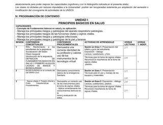 aleatoriamente para poder mejorar las capacidades cognitivas y con la bibliografía indicada en el presente silabo
Las clases no dictadas por razones imputables a la Universidad podrán ser recuperadas solamente por ampliación del semestre o
modificación del cronograma de actividades de la UNSCH.
IV. PROGRAMACIÓN DE CONTENIDO
UNIDAD I
PRINCIPIOS BÁSICOS EN SALUD
CAPACIDADES:
- Concepto de Fundamentos básicos en salud y su aplicación.
- Maneja los principales riesgos y patologías del aparato respiratorio patologías.
- Maneja los principales riesgos de las funciones vitales y signos vitales.
- Maneja los principales riesgos y patologías infecciosas.
- Maneja los principales riesgos y patologías de la piel y faneras
SESION CONTENIDOS
CONCEPTUALES
CONTENIDOS
PROCEDIMENTALES
ACTIVIDAD DE APRENDIZAJE HORAS
LECTIVAS
HORAS
T. INDEP.
1 RSU Recibimiento a los
estudiantes de la asignatura
Socialización del Silabo
Clase inaugural
Introducción de la asignatura.
DEFINICION DE
FUNDAMENTOS BASICOS EN
SALUD Y PRIMERO AUXILIOS
LAVADO DE MANOS Y
BIOSEGURIDAD
Demuestra una
correcta identidad de
su profesión y valores
uso de los
instrumentos de la
tecnología virtual
Sesión en línea 1: Presentación del
sílabo y guía del estudiante.
Exposición - diálogo
Lectura, cuestionario, y foro.
2 T
1
Técnicas para la toma de signos vitales.
Reconoce la importancia de la toma de
signos vitales
pasitos.
2 P
2 BIOSEGURIDAD en el contexto del
Del SARS-Cov2
Demuestra conocimiento
básico de la emergencia
Sanitario
Sesión en línea 1: Presentación
Técnicas para el uso y manejo de los
equipos y materiales
2 T
2 P
3 - Signos vitales II: Presión Arterial y
Pulso. Características y
Procedimientos
Demuestra un correcto uso
de los instrumentos para
la toma de signos vitales.
- Aplica correctamente los
conocimientos teóricos en
la
toma y evaluación de
estos.
Sesión en línea 2: Exposición - diálogo
Lectura, cuestionario, pasitos
2 P
1
Técnicas para la toma de signos Vitales.
Reconoce importancia de toma de
signos Vitales. 2 T
 
