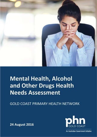 Gold Coast Primary Health Network
Gold Coast Primary Health Network – Mental Health, Alcohol and Other Drugs Needs Assessment 1
Mental Health, Alcohol
and Other Drugs
Health Needs
Assessment
Gold Coast Primary Health Network
 