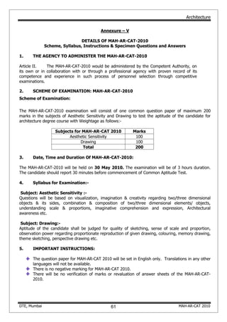 Architecture
DTE, Mumbai MAH-AR-CAT 2010
Annexure – V
DETAILS OF MAH-AR-CAT-2010
Scheme, Syllabus, Instructions & Specimen Questions and Answers
1. THE AGENCY TO ADMINISTER THE MAH-AR-CAT-2010
Article II. The MAH-AR-CAT-2010 would be administered by the Competent Authority, on
its own or in collaboration with or through a professional agency with proven record of its
competence and experience in such process of personnel selection through competitive
examinations.
2. SCHEME OF EXAMINATION: MAH-AR-CAT-2010
Scheme of Examination:
The MAH-AR-CAT-2010 examination will consist of one common question paper of maximum 200
marks in the subjects of Aesthetic Sensitivity and Drawing to test the aptitude of the candidate for
architecture degree course with Weightage as follows:-
Subjects for MAH-AR-CAT 2010 Marks
Aesthetic Sensitivity 100
Drawing 100
Total 200
3. Date, Time and Duration Of MAH-AR-CAT-2010:
The MAH-AR-CAT-2010 will be held on 30 May 2010. The examination will be of 3 hours duration.
The candidate should report 30 minutes before commencement of Common Aptitude Test.
4. Syllabus for Examination:-
Subject: Aesthetic Sensitivity :-
Questions will be based on visualization, imagination & creativity regarding two/three dimensional
objects & its sides, combination & composition of two/three dimensional elements/ objects,
understanding scale & proportions, imaginative comprehension and expression, Architectural
awareness etc.
Subject: Drawing:-
Aptitude of the candidate shall be judged for quality of sketching, sense of scale and proportion,
observation power regarding proportionate reproduction of given drawing, colouring, memory drawing,
theme sketching, perspective drawing etc.
5. IMPORTANT INSTRUCTIONS:
The question paper for MAH-AR-CAT 2010 will be set in English only. Translations in any other
languages will not be available.
There is no negative marking for MAH-AR-CAT 2010.
There will be no verification of marks or revaluation of answer sheets of the MAH-AR-CAT-
2010.
61
 
