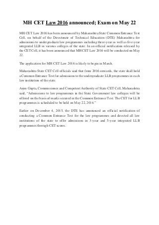 MH CET Law 2016 announced; Exam on May 22
MH CET Law 2016 has been announced by Maharashtra State Common Entrance Test
Cell, on behalf of the Directorate of Technical Education (DTE) Maharashtra for
admissions to undergraduate law programmes including three-year as well as five-year
integrated LLB in various colleges of the state. In an official notification released by
the CET Cell, it has been announced that MH CET Law 2016 will be conducted on May
22.
The application for MH CET Law 2016 is likely to begin in March.
Maharashtra State CET Cell officials said that from 2016 onwards, the state shall hold
a Common Entrance Test for admissions to the undergraduate LLB programmes in each
law institution of the state.
Asim Gupta, Commissioner and Competent Authority of State CET Cell, Maharashtra
said, “Admissions to law programmes in the State Government law colleges will be
offered on the basis of marks secured in the Common Entrance Test. The CET for LLB
programmes is scheduled to be held on May 22, 2016.”
Earlier on December 4, 2015, the DTE has announced an official notification of
conducting a Common Entrance Test for the law programmes and directed all law
institutions of the state to offer admissions in 3-year and 5-year integrated LLB
programmes through CET scores.
 